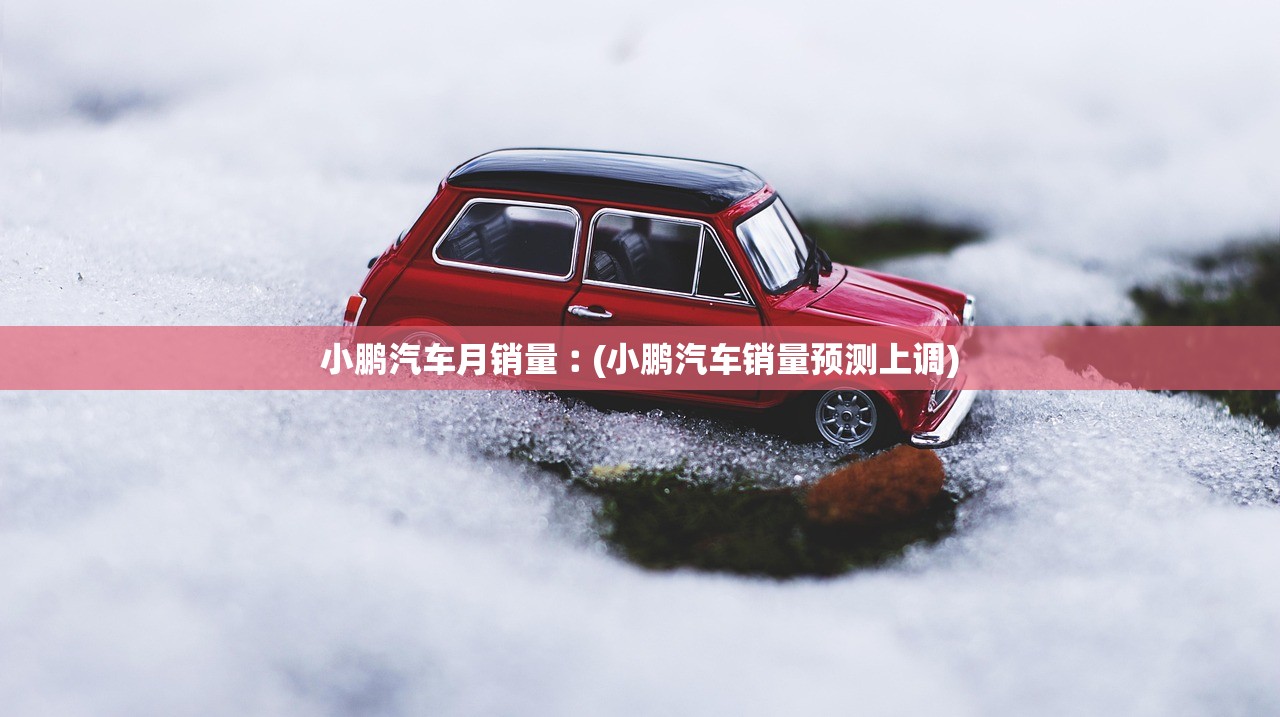 小鹏汽车月销量︰(小鹏汽车销量预测上调) 小鹏汽车月销量︰(小鹏汽车销量预测上调)