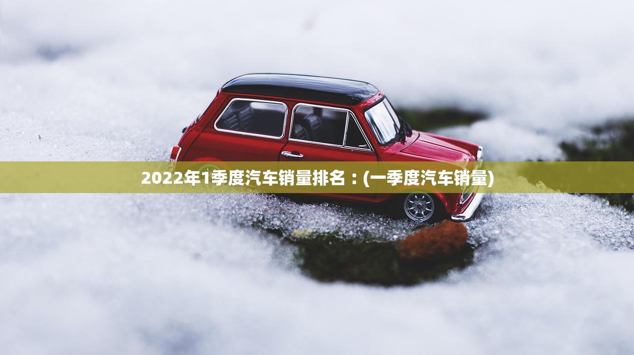 2022年1季度汽车销量排名︰(一季度汽车销量)